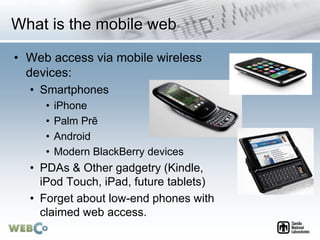 What is the mobile web
• Web access via mobile wireless
devices:
• Smartphones
• iPhone
• Palm Prē
• Android
• Modern BlackBerry devices
• PDAs & Other gadgetry (Kindle,
iPod Touch, iPad, future tablets)
• Forget about low-end phones with
claimed web access.
 