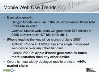 Mobile Web Use Trends
• Explosive growth:
• Bango: Mobile web use in the US experienced three fold
increase in 2007
• Juniper: Mobile web users will grow from 577 million in
2008 to more than 1.7 billion in 2013
• iPhone leading the way since launch of June 2007:
• AdMob: iPhone in 11/2008 became single most-used
web device over any other handset
• Google 2/2008: Apple iPhone generates 50 times
more searches than any other device
• Opera is most widely deployed mobile browser: ~54%
market share
 