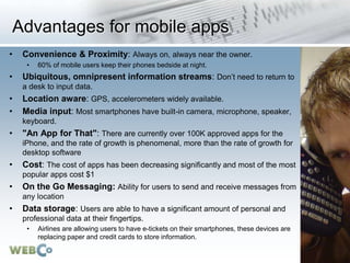 Advantages for mobile apps
• Convenience & Proximity: Always on, always near the owner.
• 60% of mobile users keep their phones bedside at night.
• Ubiquitous, omnipresent information streams: Don’t need to return to
a desk to input data.
• Location aware: GPS, accelerometers widely available.
• Media input: Most smartphones have built-in camera, microphone, speaker,
keyboard.
• "An App for That": There are currently over 100K approved apps for the
iPhone, and the rate of growth is phenomenal, more than the rate of growth for
desktop software
• Cost: The cost of apps has been decreasing significantly and most of the most
popular apps cost $1
• On the Go Messaging: Ability for users to send and receive messages from
any location
• Data storage: Users are able to have a significant amount of personal and
professional data at their fingertips.
• Airlines are allowing users to have e-tickets on their smartphones, these devices are
replacing paper and credit cards to store information.
 