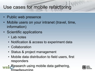 Use cases for mobile refactoring
• Public web presence
• Mobile users on your intranet (travel, time,
information)
• Scientific applications
• Lab notes
• Notification & access to experiment data
• Collaboration
• Status & project management
• Mobile data distribution to field users, first
responders
• Research using mobile data gathering,
 