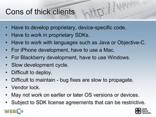 Cons of thick clients
• Have to develop proprietary, device-specific code.
• Have to work in proprietary SDKs.
• Have to work with languages such as Java or Objective-C.
• For iPhone development, have to use a Mac.
• For Blackberry development, have to use Windows.
• Slow development cycle.
• Difficult to deploy.
• Difficult to maintain - bug fixes are slow to propagate.
• Vendor lock.
• May not work on earlier or later OS versions or devices.
• Subject to SDK license agreements that can be restrictive.
 