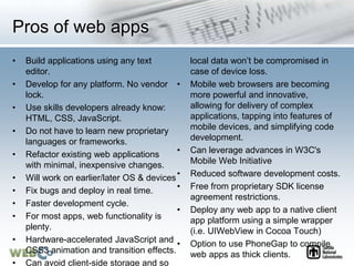 Pros of web apps
• Build applications using any text
editor.
• Develop for any platform. No vendor
lock.
• Use skills developers already know:
HTML, CSS, JavaScript.
• Do not have to learn new proprietary
languages or frameworks.
• Refactor existing web applications
with minimal, inexpensive changes.
• Will work on earlier/later OS & devices
• Fix bugs and deploy in real time.
• Faster development cycle.
• For most apps, web functionality is
plenty.
• Hardware-accelerated JavaScript and
CSS3 animation and transition effects.
• Can avoid client-side storage and so
local data won’t be compromised in
case of device loss.
• Mobile web browsers are becoming
more powerful and innovative,
allowing for delivery of complex
applications, tapping into features of
mobile devices, and simplifying code
development.
• Can leverage advances in W3C's
Mobile Web Initiative
• Reduced software development costs.
• Free from proprietary SDK license
agreement restrictions.
• Deploy any web app to a native client
app platform using a simple wrapper
(i.e. UIWebView in Cocoa Touch)
• Option to use PhoneGap to compile
web apps as thick clients.
 