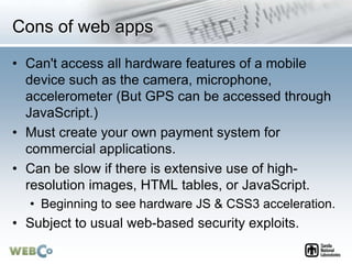 Cons of web apps
• Can't access all hardware features of a mobile
device such as the camera, microphone,
accelerometer (But GPS can be accessed through
JavaScript.)
• Must create your own payment system for
commercial applications.
• Can be slow if there is extensive use of high-
resolution images, HTML tables, or JavaScript.
• Beginning to see hardware JS & CSS3 acceleration.
• Subject to usual web-based security exploits.
 