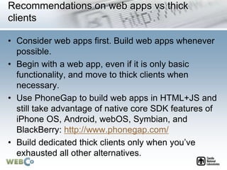 Recommendations on web apps vs thick
clients
• Consider web apps first. Build web apps whenever
possible.
• Begin with a web app, even if it is only basic
functionality, and move to thick clients when
necessary.
• Use PhoneGap to build web apps in HTML+JS and
still take advantage of native core SDK features of
iPhone OS, Android, webOS, Symbian, and
BlackBerry: http://www.phonegap.com/
• Build dedicated thick clients only when you’ve
exhausted all other alternatives.
 