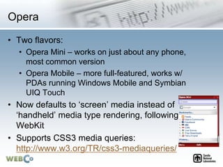 Opera
• Two flavors:
• Opera Mini – works on just about any phone,
most common version
• Opera Mobile – more full-featured, works w/
PDAs running Windows Mobile and Symbian
UIQ Touch
• Now defaults to ‘screen’ media instead of
‘handheld’ media type rendering, following
WebKit
• Supports CSS3 media queries:
http://www.w3.org/TR/css3-mediaqueries/
 