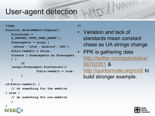 User-agent detection
<?php
function detectWebkit($query){
$container =
$_SERVER[’HTTP_USER_AGENT’];
$useragents = array (
'iPhone','iPod','Android','S60');
$this->webkit = false;
foreach ( $useragents as $useragent
) {
if
(eregi($useragent,$container)){
$this->webkit = true;
}
}
if($this->webkit) {
// do something for the webkits
} else {
// do something for non-webkits
}
}
?>
• Variation and lack of
standards mean constant
chase as UA strings change
• PPK is gathering data
http://twitter.com/ppk/status/
56782351 &
http://quirksmode.org/m/d/ to
build stronger example.
 