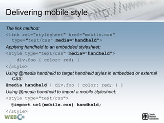 Delivering mobile style
The link method:
<link rel="stylesheet" href="mobile.css"
type="text/css" media="handheld">
Applying handheld to an embedded stylesheet:
<style type="text/css" media="handheld">
div.foo { color: red; }
</style>
Using @media handheld to target handheld styles in embedded or external
CSS:
@media handheld { div.foo { color: red; } }
Using @media handheld to import a mobile stylesheet:
<style type="text/css">
@import url(mobile.css) handheld;
</style>
 