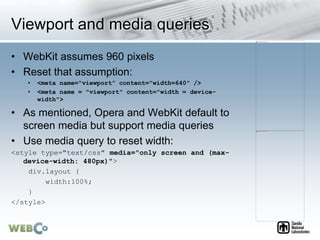 Viewport and media queries
• WebKit assumes 960 pixels
• Reset that assumption:
• <meta name="viewport” content="width=640" />
• <meta name = "viewport" content="width = device-
width">
• As mentioned, Opera and WebKit default to
screen media but support media queries
• Use media query to reset width:
<style type="text/css" media="only screen and (max-
device-width: 480px)">
div.layout {
width:100%;
}
</style>
 