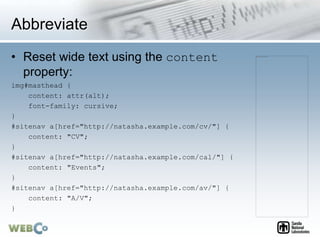 Abbreviate
• Reset wide text using the content
property:
img#masthead {
content: attr(alt);
font-family: cursive;
}
#sitenav a[href="http://natasha.example.com/cv/"] {
content: "CV";
}
#sitenav a[href="http://natasha.example.com/cal/"] {
content: "Events";
}
#sitenav a[href="http://natasha.example.com/av/"] {
content: "A/V";
}
 