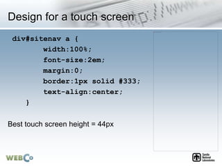 Design for a touch screen
div#sitenav a {
width:100%;
font-size:2em;
margin:0;
border:1px solid #333;
text-align:center;
}
Best touch screen height = 44px
 