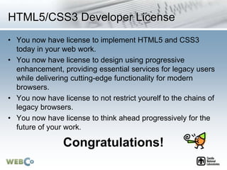 HTML5/CSS3 Developer License
• You now have license to implement HTML5 and CSS3
today in your web work.
• You now have license to design using progressive
enhancement, providing essential services for legacy users
while delivering cutting-edge functionality for modern
browsers.
• You now have license to not restrict yourelf to the chains of
legacy browsers.
• You now have license to think ahead progressively for the
future of your work.
Congratulations!
 