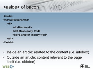 <aside> of bacon
<aside>
<h2>Definitions</h2>
<dl>
<dt>Bacon</dt>
<dd>Meat candy.</dd>
<dd>Slang for ‘money’</dd>
</dl>
</aside>
• Inside an article: related to the content (i.e. infobox)
• Outside an article: content relevant to the page
itself (i.e. sidebar)
 