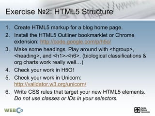 Exercise №2: HTML5 Structure
1. Create HTML5 markup for a blog home page.
2. Install the HTML5 Outliner bookmarklet or Chrome
extension: http://code.google.com/p/h5o/
3. Make some headings. Play around with <hgroup>,
<heading>, and <h1>-<h6>. (biological classifications &
org charts work really well…)
4. Check your work in H5O!
5. Check your work in Unicorn:
http://validator.w3.org/unicorn/
6. Write CSS rules that target your new HTML5 elements.
Do not use classes or IDs in your selectors.
 