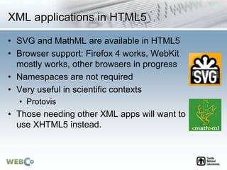 XML applications in HTML5
• SVG and MathML are available in HTML5
• Browser support: Firefox 4 works, WebKit
mostly works, other browsers in progress
• Namespaces are not required
• Very useful in scientific contexts
• Protovis
• Those needing other XML apps will want to
use XHTML5 instead.
 