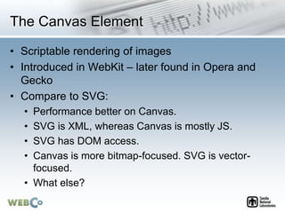 The Canvas Element
• Scriptable rendering of images
• Introduced in WebKit – later found in Opera and
Gecko
• Compare to SVG:
• Performance better on Canvas.
• SVG is XML, whereas Canvas is mostly JS.
• SVG has DOM access.
• Canvas is more bitmap-focused. SVG is vector-
focused.
• What else?
 