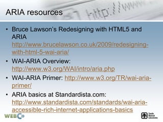 ARIA resources
• Bruce Lawson’s Redesigning with HTML5 and
ARIA
http://www.brucelawson.co.uk/2009/redesigning-
with-html-5-wai-aria/
• WAI-ARIA Overview:
http://www.w3.org/WAI/intro/aria.php
• WAI-ARIA Primer: http://www.w3.org/TR/wai-aria-
primer/
• ARIA basics at Standardista.com:
http://www.standardista.com/standards/wai-aria-
accessible-rich-internet-applications-basics
 