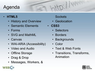 Agenda
• HTML5
• History and Overview
• Semantic Elements
• Forms
• SVG and MathML
• Canvas
• WAI-ARIA (Accessibility)
• Video and Audio
• Offline Storage
• Drag & Drop
• Messages, Workers, &
Sockets
• Geolocation
• CSS3
• Selectors
• Borders
• Backgrounds
• Color
• Text & Web Fonts
• Transitions, Transforms,
Animation
 