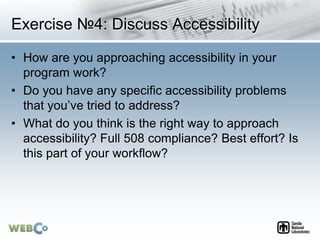 Exercise №4: Discuss Accessibility
• How are you approaching accessibility in your
program work?
• Do you have any specific accessibility problems
that you’ve tried to address?
• What do you think is the right way to approach
accessibility? Full 508 compliance? Best effort? Is
this part of your workflow?
 