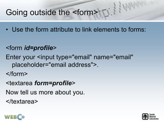 Going outside the <form>
• Use the form attribute to link elements to forms:
<form id=profile>
Enter your <input type="email" name="email"
placeholder="email address">.
</form>
<textarea form=profile>
Now tell us more about you.
</textarea>
 