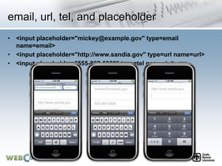 email, url, tel, and placeholder
• <input placeholder="mickey@example.gov" type=email
name=email>
• <input placeholder="http://www.sandia.gov" type=url name=url>
• <input placeholder="555-867-5309" type=tel name=tel>
 