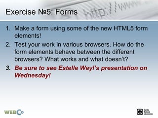 Exercise №5: Forms
1. Make a form using some of the new HTML5 form
elements!
2. Test your work in various browsers. How do the
form elements behave between the different
browsers? What works and what doesn’t?
3. Be sure to see Estelle Weyl’s presentation on
Wednesday!
 