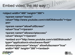 Embed video, the old way
<object width="400" height="300">
<param name="movie"
value="http://www.youtube.com/v/ddO9idmax0o"></par
am>
<param name="allowFullScreen"
value="true"></param>
<param name="allowscriptaccess"
value="always"></param>
<embed src="http://www.youtube.com/v/ddO9idmax0o"
type="application/x-shockwave-flash"
allowscriptaccess="always" allowfullscreen="true"
width="400" height="300"></embed>
</object>
 