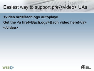 Easiest way to support pre-<video> UAs
<video src=Bach.ogv autoplay>
Get the <a href=Bach.ogv>Bach video here!</a>
</video>
 