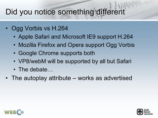 Did you notice something different
• Ogg Vorbis vs H.264
• Apple Safari and Microsoft IE9 support H.264
• Mozilla Firefox and Opera support Ogg Vorbis
• Google Chrome supports both
• VP8/webM will be supported by all but Safari
• The debate…
• The autoplay attribute – works as advertised
 