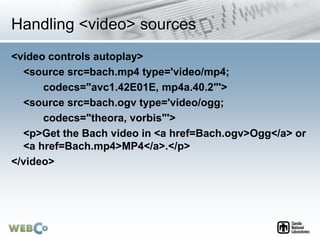 Handling <video> sources
<video controls autoplay>
<source src=bach.mp4 type='video/mp4;
codecs="avc1.42E01E, mp4a.40.2"'>
<source src=bach.ogv type='video/ogg;
codecs="theora, vorbis"'>
<p>Get the Bach video in <a href=Bach.ogv>Ogg</a> or
<a href=Bach.mp4>MP4</a>.</p>
</video>
 