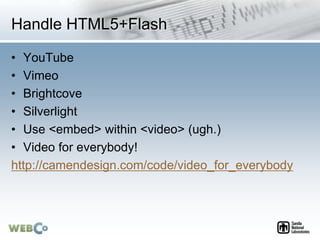 Handle HTML5+Flash
• YouTube
• Vimeo
• Brightcove
• Silverlight
• Use <embed> within <video> (ugh.)
• Video for everybody!
http://camendesign.com/code/video_for_everybody
 