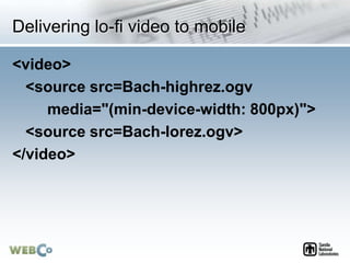 Delivering lo-fi video to mobile
<video>
<source src=Bach-highrez.ogv
media="(min-device-width: 800px)">
<source src=Bach-lorez.ogv>
</video>
 