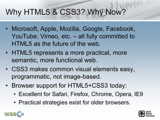 Why HTML5 & CSS3? Why Now?
• Microsoft, Apple, Mozilla, Google, Facebook,
YouTube, Vimeo, etc. – all fully committed to
HTML5 as the future of the web.
• HTML5 represents a more practical, more
semantic, more functional web.
• CSS3 makes common visual elements easy,
programmatic, not image-based.
• Browser support for HTML5+CSS3 today:
• Excellent for Safari, Firefox, Chrome, Opera, IE9
• Practical strategies exist for older browsers.
 