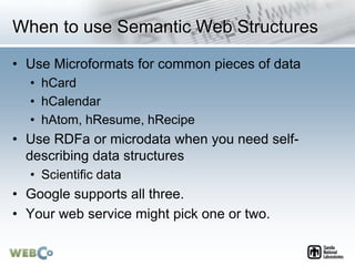 When to use Semantic Web Structures
• Use Microformats for common pieces of data
• hCard
• hCalendar
• hAtom, hResume, hRecipe
• Use RDFa or microdata when you need self-
describing data structures
• Scientific data
• Google supports all three.
• Your web service might pick one or two.
 