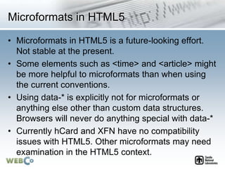 Microformats in HTML5
• Microformats in HTML5 is a future-looking effort.
Not stable at the present.
• Some elements such as <time> and <article> might
be more helpful to microformats than when using
the current conventions.
• Using data-* is explicitly not for microformats or
anything else other than custom data structures.
Browsers will never do anything special with data-*
• Currently hCard and XFN have no compatibility
issues with HTML5. Other microformats may need
examination in the HTML5 context.
 