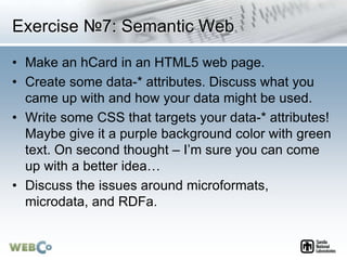 Exercise №7: Semantic Web
• Make an hCard in an HTML5 web page.
• Create some data-* attributes. Discuss what you
came up with and how your data might be used.
• Write some CSS that targets your data-* attributes!
Maybe give it a purple background color with green
text. On second thought – I’m sure you can come
up with a better idea…
• Discuss the issues around microformats,
microdata, and RDFa.
 