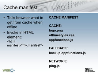 Cache manifest
• Tells browser what to
get from cache when
offline
• Invoke in HTML
element:
<html
manifest="my.manifest”>
CACHE MANIFEST
CACHE:
logo.png
offlinestyles.css
appfunctions.js
FALLBACK:
backup-appfunctions.js
NETWORK:
ping.js
 