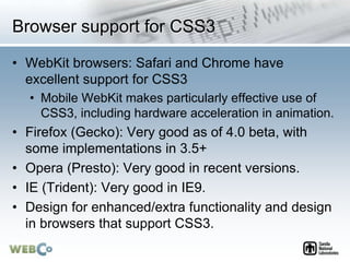 Browser support for CSS3
• WebKit browsers: Safari and Chrome have
excellent support for CSS3
• Mobile WebKit makes particularly effective use of
CSS3, including hardware acceleration in animation.
• Firefox (Gecko): Very good as of 4.0 beta, with
some implementations in 3.5+
• Opera (Presto): Very good in recent versions.
• IE (Trident): Very good in IE9.
• Design for enhanced/extra functionality and design
in browsers that support CSS3.
 