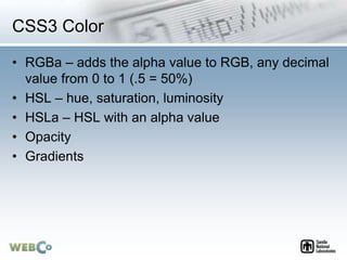 CSS3 Color
• RGBa – adds the alpha value to RGB, any decimal
value from 0 to 1 (.5 = 50%)
• HSL – hue, saturation, luminosity
• HSLa – HSL with an alpha value
• Opacity
• Gradients
 