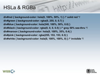 HSLa & RGBa
div#red { background-color: hsla(0, 100%, 50%, 1) } /* solid red */
div#green { background-color: rgba(0, 255, 0, 0.7) }
div#blue { background-color: hsla(240, 100%, 50%, 0.6) }
div#black { background-color: rgba(0, 0, 0, 0.5) } /* gray 50% see-thru */
div#maroon { background-color: hsla(0, 100%, 35%, 0.4) }
div#pink { background-color: rgba(255, 153, 153, 0.3) }
div#white { background-color: hsla(0, 100%, 100%, 0) } /* invisible */
 