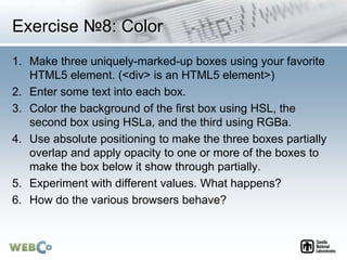 Exercise №8: Color
1. Make three uniquely-marked-up boxes using your favorite
HTML5 element. (<div> is an HTML5 element>)
2. Enter some text into each box.
3. Color the background of the first box using HSL, the
second box using HSLa, and the third using RGBa.
4. Use absolute positioning to make the three boxes partially
overlap and apply opacity to one or more of the boxes to
make the box below it show through partially.
5. Experiment with different values. What happens?
6. How do the various browsers behave?
 
