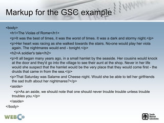 Markup for the GSC example
<body>
<h1>The Violas of Rome</h1>
<p>It was the best of times, it was the worst of times. It was a dark and stormy night.</p>
<p>Her heart was racing as she walked towards the stairs. No-one would play her viola
again. The nightmares would end - tonight.</p>
<h2>A soldier's tale</h2>
<p>It all began many years ago, in a small hamlet by the seaside. Her cousins would knock
at the door and they'd go into the village to see their aunt at the shop. Never in her life
would she suspect that the hamlet would be the very place that they would come first - the
druids that came in from the sea.</p>
<p>That Saturday was Salame and Cheese night. Would she be able to tell her girlfriends
the sad truth about her nightmares?</p>
<aside>
<p>As an aside, we should note that one should never trouble trouble unless trouble
troubles you.</p>
</aside>
</body>
 