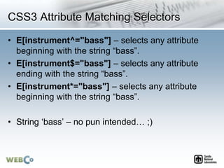 CSS3 Attribute Matching Selectors
• E[instrument^="bass"] – selects any attribute
beginning with the string “bass”.
• E[instrument$="bass"] – selects any attribute
ending with the string “bass”.
• E[instrument*="bass"] – selects any attribute
beginning with the string “bass”.
• String ‘bass’ – no pun intended… ;)
 