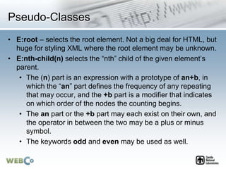 Pseudo-Classes
• E:root – selects the root element. Not a big deal for HTML, but
huge for styling XML where the root element may be unknown.
• E:nth-child(n) selects the “nth” child of the given element’s
parent.
• The (n) part is an expression with a prototype of an+b, in
which the “an” part defines the frequency of any repeating
that may occur, and the +b part is a modifier that indicates
on which order of the nodes the counting begins.
• The an part or the +b part may each exist on their own, and
the operator in between the two may be a plus or minus
symbol.
• The keywords odd and even may be used as well.
 
