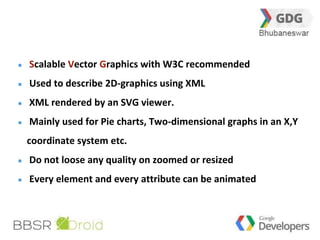 13 
Scalable Vector Graphics with W3C recommended 
Used to describe 2D-graphics using XML 
XML rendered by an SVG viewer. 
Mainly used for Pie charts, Two-dimensional graphs in an X,Y 
coordinate system etc. 
Do not loose any quality on zoomed or resized 
Every element and every attribute can be animated 
 