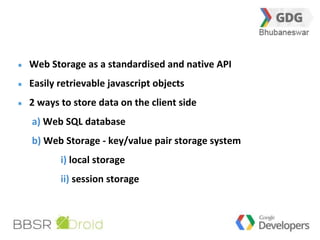 18 
Web Storage as a standardised and native API 
Easily retrievable javascript objects 
2 ways to store data on the client side 
a) Web SQL database 
b) Web Storage - key/value pair storage system 
i) local storage 
ii) session storage 
 