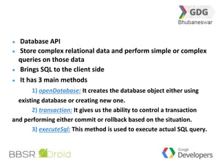 Database API 
Store complex relational data and perform simple or complex 
queries on those data 
Brings SQL to the client side 
It has 3 main methods 
21 
1) openDatabase: It creates the database object either using 
existing database or creating new one. 
2) transaction: It gives us the ability to control a transaction 
and performing either commit or rollback based on the situation. 
3) executeSql: This method is used to execute actual SQL query. 
 