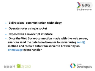 23 
Bidirectional communication technology 
Operates over a single socket 
Exposed via a JavaScript interface 
Once the Web Socket connection made with the web server, 
user can send the date from browser to server using send() 
method and receive data from server to browser by an 
onmessage event handler 
 
