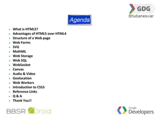 3 
What is HTML5? 
Advantages of HTML5 over HTML4 
Structure of a Web page 
Web Forms 
SVG 
MathML 
Web Storage 
Web SQL 
WebSocket 
Canvas 
Audio & Video 
Geolocation 
Web Workers 
Introduction to CSS3 
Reference Links 
Q & A 
Thank You!! 
 