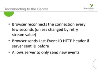 Reconnecting to the Server
• Browser reconnects the connection every
few seconds (unless changed by retry
stream value)
• Browser sends Last-Event-ID HTTP header if
server sent ID before
• Allows server to only send new events
 