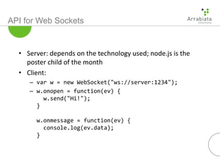 API for Web Sockets
• Server: depends on the technology used; node.js is the
poster child of the month
• Client:
– var w = new WebSocket("ws://server:1234");
– w.onopen = function(ev) {
w.send("Hi!");
}
w.onmessage = function(ev) {
console.log(ev.data);
}
 
